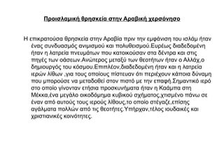 Προισλαμική θρησκεία στην Αραβική χερσόνησο
Η επικρατούσα θρησκεία στην Αραβία πριν την εμφάνιση του ισλάμ ήταν
ένας συνδυασμός ανιμισμού και πολυθεισμού.Ευρέως διαδεδομένη
ήταν η λατρεία πνευμάτων που κατοικούσαν στα δέντρα και στις
πηγές των οάσεων.Ανώτερος μεταξύ των θεοτήτων ήταν ο Αλλάχ,ο
δημιουργός του κόσμου.Επιπλέον,διαδεδομένη ήταν και η λατρεία
ιερών λίθων ,για τους οποίους πίστευαν ότι περιέχουν κάποια δύναμη
που μπορούσε να μεταδοθεί στον πιστό με την επαφή.Σημαντικό ιερό
στο οποίο γίνονταν ετήσια προσκυνήματα ήταν η Καάμπα στη
Μέκκα,ένα μεγάλο οικοδόμημα κυβικού σχήματος,χτισμένο πάνω σε
έναν από αυτούς τους ιερούς λίθους,το οποίο στέγαζε,επίσης
αγάλματα πολλών από τις θεοτήτες.Υπήρχαν,τέλος ιουδαικές και
χριστιανικές κοινότητες.
 