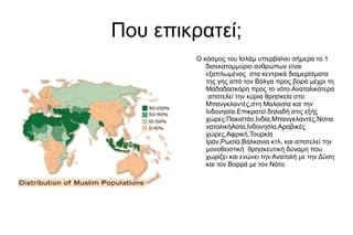 Που επικρατεί;
Ο κόσμος του Ισλάμ υπερβαίνει σήμερα το 1
δισεκατομμύριο ανθρώπων είναι
εξαπλωμένος στα κεντρικά διαμερίσματα
της γης από τον Βόλγα προς βορά μέχρι τη
Μαδαδασκάρη προς το νότο.Ανατολικότερα
αποτελεί την κύρια θρησκεία στο
Μπανγκλαντές,στη Μαλαισία και την
Ινδονησία.Επικρατεί δηλαδή στις εξής
χώρες:Πακιστάν,Ινδία,Μπανγκλαντές,Νοτια
νατολικήΑσία,Ινδονησία,Αραβικές
χώρες,Αφρική,Τουρκία
Ιράν,Ρωσία,Βάλκανια κτλ, και αποτελεί την
μονοθειστική θρησκευτική δύναμη που
χωρίζει και ενώνει την Ανατολή με την Δύση
και τον Βορρά με τον Νότο.
 