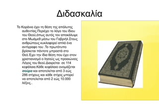 Διδασκαλία
Το Κοράνιο έχει τη θέση της απόλυτης
αυθεντίας.Περιέχει το λόγο του ίδιου
του Θεού,όπως αυτός τον αποκάλυψε
στο Μωάμεθ μέσω του Γαβριήλ.Στους
ανθρώπους κυκλοφορεί απλά ένα
αντίγραφο του .Το πρωτότυπο
βρίσκεται πάντοτε μπροστά στο
Θεό.Έχει την ίδια θέση που έχει στον
χριστιανισμό ο Ιησούς ως προαιώνιος
Λόγος του θεού.Διαιρείται σε 114
κεφάλαια.Κάθε κεφάλαιο ονομάζεται
σούρα και αποτελείται από 3 εώς
286 στίχους και κάθε στίχος μπορεί
να αποτελείται από 2 εώς 10.000
λέξεις..
 