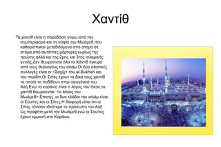 Χαντίθ
Τα χαντίθ είναι η παραδόση γύρω από την
συμπεριφορά και τη σοφία του Μωάμεθ,που
καθορίστηκαν μεταδιδόμενα από στόμα σε
στόμα από αυτόπτες μάρτυρες κυρίως της
πρώτης αλλά και της 2ρης και 3της ισλαμικής
γενιάς.Δεν θεωρούνται όλα τα Χάντιθ έγκυρα
από τους θεόλογους του ισλάμ.Οι δύο κλασικές
συλλογές είναι οι <Σαχίχ> του al-Bukhari και
του muslim.Οι Σιίτες έχουν τα δικά τους χαντίθ
τα οποία τα ποδίδουν στην οικογένεια του
Αλή.Ενώ το κοράνιο είναι ο λόγος του Θεού,τα
χαντίθ θεωρούνται <ο λόγος του
Μωάμεθ>.Επισης ,οι δυο κλάδοι του ισλάμ είναι
οι Σουίτες και οι Σιίτες.Η διαφορά είναι ότι οι
Σιίτες τόνισαν ιδιαίτερα το πρόσωπο του Αλή
ώς προφήτη μετά τον Μωάμεθ,ενώ οι Σουίτες
έχουν εμμονή στο Κοράνιο.
 