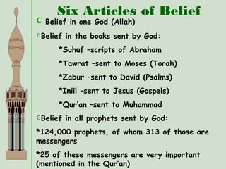 Six Articles of Belief
 Belief in one God (Allah)
Belief in the books sent by God:
*Suhuf –scripts of Abraham
*Tawrat –sent to Moses (Torah)
*Zabur –sent to David (Psalms)
*Iniil –sent to Jesus (Gospels)
*Qur’an –sent to Muhammad
Belief in all prophets sent by God:
*124,000 prophets, of whom 313 of those are
messengers
*25 of these messengers are very important
(mentioned in the Qur’an)
 