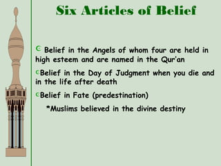 Six Articles of Belief
 Belief in the Angels of whom four are held in
high esteem and are named in the Qur’an
Belief in the Day of Judgment when you die and
in the life after death
Belief in Fate (predestination)
*Muslims believed in the divine destiny
 