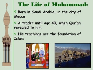 The Life of Muhammad:
 Born in Saudi Arabia, in the city of
Mecca
 A trader until age 40, when Qur’an
revealed to him
 His teachings are the foundation of
Islam
 