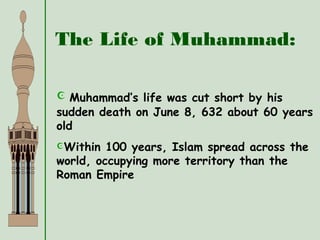 The Life of Muhammad:
 Muhammad’s life was cut short by his
sudden death on June 8, 632 about 60 years
old
Within 100 years, Islam spread across the
world, occupying more territory than the
Roman Empire
 