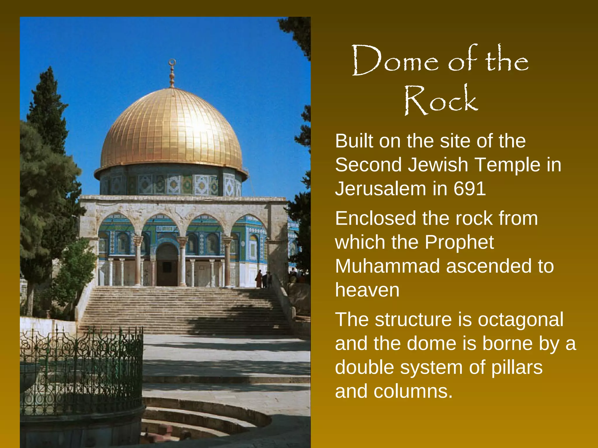 Dome of the 
Rock 
Built on the site of the 
Second Jewish Temple in 
Jerusalem in 691 
Enclosed the rock from 
which the Prophet 
Muhammad ascended to 
heaven 
The structure is octagonal 
and the dome is borne by a 
double system of pillars 
and columns. 
 