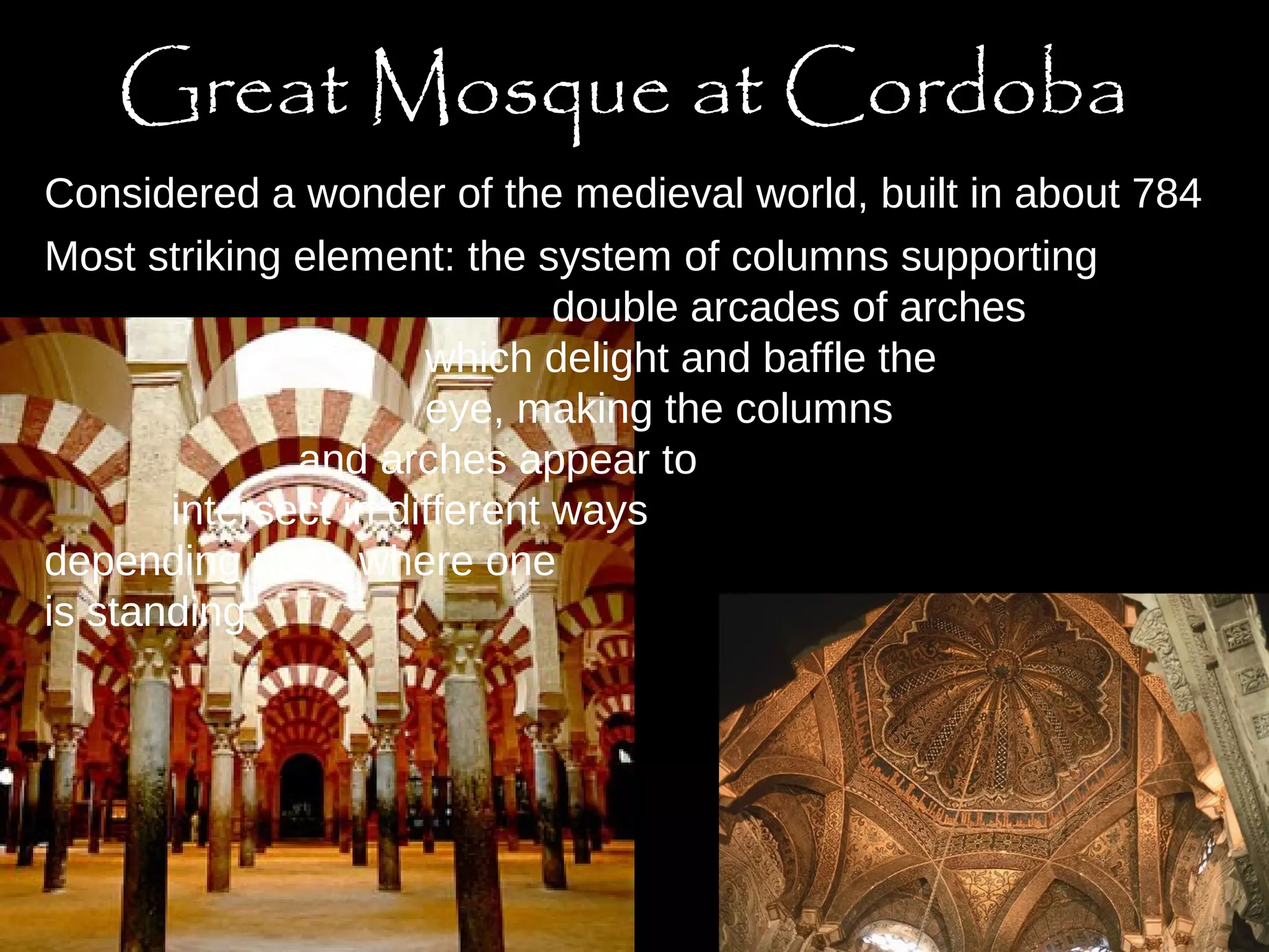 Great Mosque at Cordoba 
Considered a wonder of the medieval world, built in about 784 
Most striking element: the system of columns supporting 
double arcades of arches 
which delight and baffle the 
eye, making the columns 
and arches appear to 
intersect in different ways 
depending upon where one 
is standing 
 