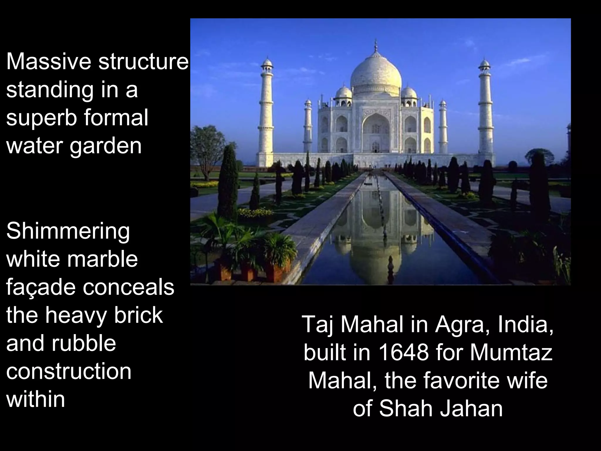 Taj Mahal in Agra, India, 
built in 1648 for Mumtaz 
Mahal, the favorite wife 
of Shah Jahan 
Massive structure 
standing in a 
superb formal 
water garden 
Shimmering 
white marble 
façade conceals 
the heavy brick 
and rubble 
construction 
within 
