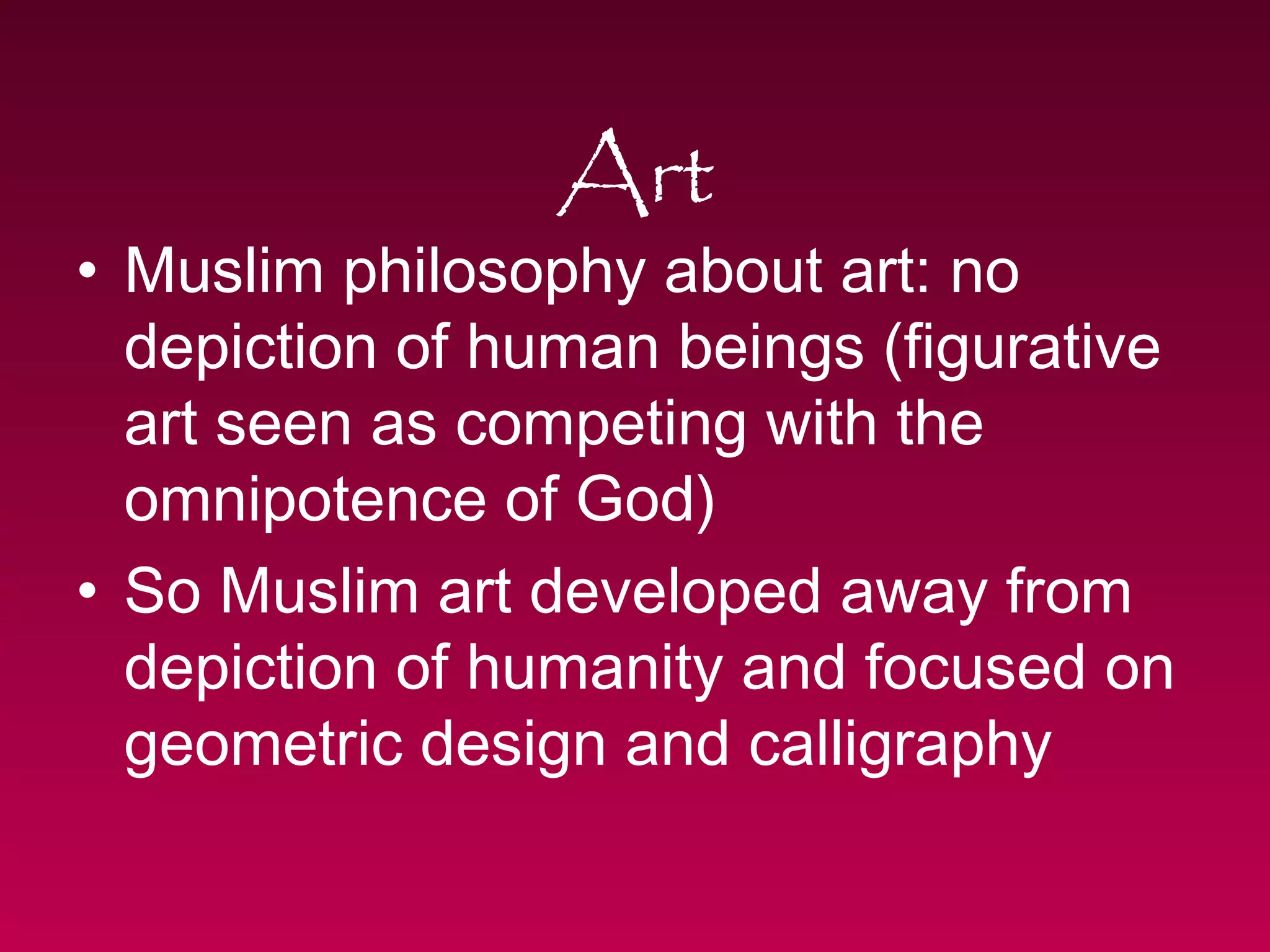 Art 
• Muslim philosophy about art: no 
depiction of human beings (figurative 
art seen as competing with the 
omnipotence of God) 
• So Muslim art developed away from 
depiction of humanity and focused on 
geometric design and calligraphy 
 