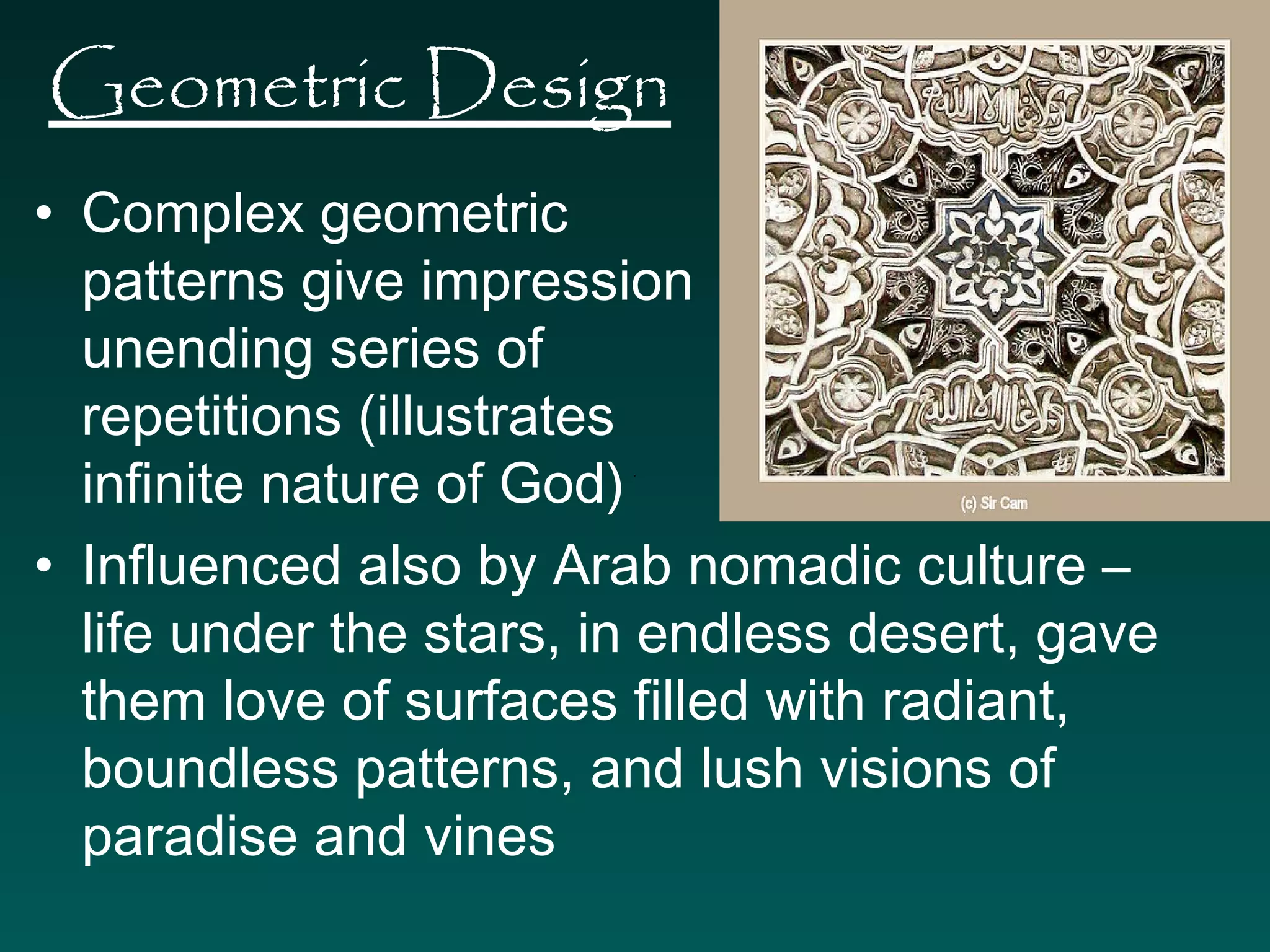 Geometric Design 
• Complex geometric 
patterns give impression of 
unending series of 
repetitions (illustrates 
infinite nature of God) 
• Influenced also by Arab nomadic culture – 
life under the stars, in endless desert, gave 
them love of surfaces filled with radiant, 
boundless patterns, and lush visions of 
paradise and vines 
 