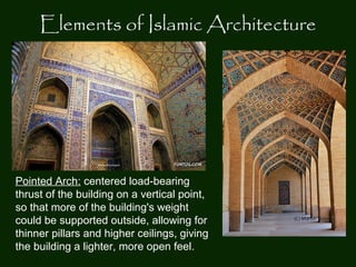 Elements of Islamic Architecture 
Pointed Arch: centered load-bearing 
thrust of the building on a vertical point, 
so that more of the building's weight 
could be supported outside, allowing for 
thinner pillars and higher ceilings, giving 
the building a lighter, more open feel. 
 