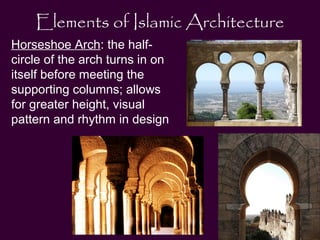 Elements of Islamic Architecture 
Horseshoe Arch: the half-circle 
of the arch turns in on 
itself before meeting the 
supporting columns; allows 
for greater height, visual 
pattern and rhythm in design 
 