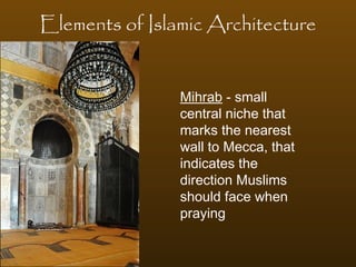 Elements of Islamic Architecture 
Mihrab - small 
central niche that 
marks the nearest 
wall to Mecca, that 
indicates the 
direction Muslims 
should face when 
praying 
 