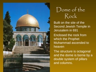 Dome of the 
Rock 
Built on the site of the 
Second Jewish Temple in 
Jerusalem in 691 
Enclosed the rock from 
which the Prophet 
Muhammad ascended to 
heaven 
The structure is octagonal 
and the dome is borne by a 
double system of pillars 
and columns. 
 