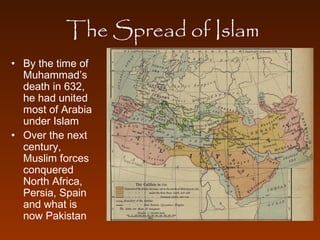 The Spread of Islam 
• By the time of 
Muhammad’s 
death in 632, 
he had united 
most of Arabia 
under Islam 
• Over the next 
century, 
Muslim forces 
conquered 
North Africa, 
Persia, Spain 
and what is 
now Pakistan 
 