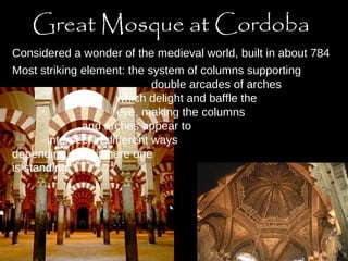 Great Mosque at Cordoba 
Considered a wonder of the medieval world, built in about 784 
Most striking element: the system of columns supporting 
double arcades of arches 
which delight and baffle the 
eye, making the columns 
and arches appear to 
intersect in different ways 
depending upon where one 
is standing 
 