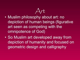 Art 
• Muslim philosophy about art: no 
depiction of human beings (figurative 
art seen as competing with the 
omnipotence of God) 
• So Muslim art developed away from 
depiction of humanity and focused on 
geometric design and calligraphy 
 