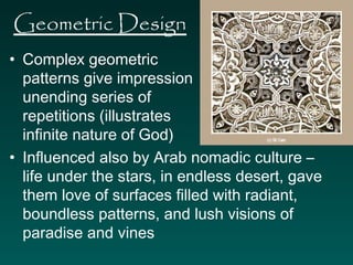Geometric Design 
• Complex geometric 
patterns give impression of 
unending series of 
repetitions (illustrates 
infinite nature of God) 
• Influenced also by Arab nomadic culture – 
life under the stars, in endless desert, gave 
them love of surfaces filled with radiant, 
boundless patterns, and lush visions of 
paradise and vines 
 