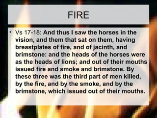 FIRE 
• Vs 17-18: And thus I saw the horses in the 
vision, and them that sat on them, having 
breastplates of fire, and of jacinth, and 
brimstone: and the heads of the horses were 
as the heads of lions; and out of their mouths 
issued fire and smoke and brimstone. By 
these three was the third part of men killed, 
by the fire, and by the smoke, and by the 
brimstone, which issued out of their mouths. 
 