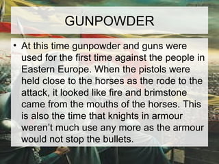 GUNPOWDER 
• At this time gunpowder and guns were 
used for the first time against the people in 
Eastern Europe. When the pistols were 
held close to the horses as the rode to the 
attack, it looked like fire and brimstone 
came from the mouths of the horses. This 
is also the time that knights in armour 
weren’t much use any more as the armour 
would not stop the bullets. 
 