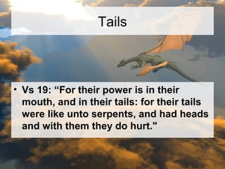 Tails 
• Vs 19: “For their power is in their 
mouth, and in their tails: for their tails 
were like unto serpents, and had heads 
and with them they do hurt." 
 
