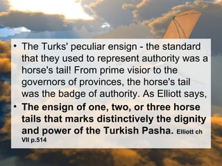 • The Turks' peculiar ensign - the standard 
that they used to represent authority was a 
horse's tail! From prime visior to the 
governors of provinces, the horse's tail 
was the badge of authority. As Elliott says, 
• The ensign of one, two, or three horse 
tails that marks distinctively the dignity 
and power of the Turkish Pasha. Elliott ch 
VII p.514 
 