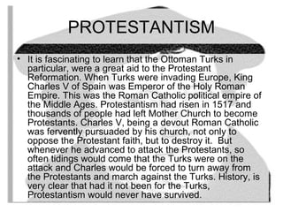 PROTESTANTISM 
• It is fascinating to learn that the Ottoman Turks in 
particular, were a great aid to the Protestant 
Reformation. When Turks were invading Europe, King 
Charles V of Spain was Emperor of the Holy Roman 
Empire. This was the Roman Catholic political empire of 
the Middle Ages. Protestantism had risen in 1517 and 
thousands of people had left Mother Church to become 
Protestants. Charles V, being a devout Roman Catholic 
was fervently pursuaded by his church, not only to 
oppose the Protestant faith, but to destroy it. But 
whenever he advanced to attack the Protestants, so 
often tidings would come that the Turks were on the 
attack and Charles would be forced to turn away from 
the Protestants and march against the Turks. History, is 
very clear that had it not been for the Turks, 
Protestantism would never have survived. 
 