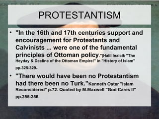 PROTESTANTISM 
• "In the 16th and 17th centuries support and 
encouragement for Protestants and 
Calvinists ... were one of the fundamental 
principles of Ottoman policy."(Halil Inalcik "The 
Heyday & Decline of the Ottoman Empire!" in "History of Islam" 
pp.325-329. 
• "There would have been no Protestantism 
had there been no Turk."Kenneth Oster "Islam 
Reconsidered" p.72. Quoted by M.Maxwell "God Cares II" 
pp.255-256. 
 