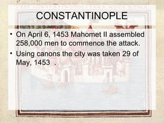 CONSTANTINOPLE 
• On April 6, 1453 Mahomet II assembled 
258,000 men to commence the attack. 
• Using canons the city was taken 29 of 
May, 1453 . 
 
