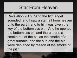 Star From Heaven 
• Revelation 9:1,2 “And the fifth angel 
sounded, and I saw a star fall from heaven 
unto the earth: and to him was given the 
key of the bottomless pit. And he opened 
the bottomless pit; and there arose a 
smoke out of the pit, as the smoke of a 
great furnace; and the sun and the air 
were darkened by reason of the smoke of 
the pit.” 
 
