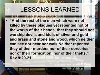 LESSONS LEARNED 
• “And the rest of the men which were not 
killed by these plagues yet repented not of 
the works of their hands, that they should not 
worship devils and idols of silver and gold 
and brass and stone and wood, which neither 
can see nor hear nor walk Neither repented 
they of their murders nor of their sorceries, 
nor of their fornication, nor of their thefts." 
Rev.9:20-21. 
 