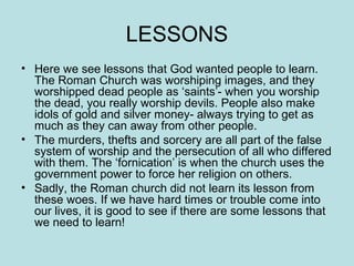 LESSONS 
• Here we see lessons that God wanted people to learn. 
The Roman Church was worshiping images, and they 
worshipped dead people as ‘saints’- when you worship 
the dead, you really worship devils. People also make 
idols of gold and silver money- always trying to get as 
much as they can away from other people. 
• The murders, thefts and sorcery are all part of the false 
system of worship and the persecution of all who differed 
with them. The ‘fornication’ is when the church uses the 
government power to force her religion on others. 
• Sadly, the Roman church did not learn its lesson from 
these woes. If we have hard times or trouble come into 
our lives, it is good to see if there are some lessons that 
we need to learn! 
 