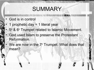 SUMMARY 
• God is in control 
• 1 prophetic day = 1 literal year 
• 5th & 6th Trumpet related to Islamic Movement. 
• God used Islam to preserve the Protestant 
Reformation. 
• We are now in the 7th Trumpet. What does that 
mean? 
 