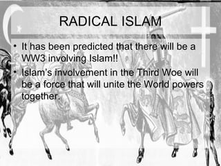 RADICAL ISLAM 
• It has been predicted that there will be a 
WW3 involving Islam!! 
• Islam’s involvement in the Third Woe will 
be a force that will unite the World powers 
together. 
 