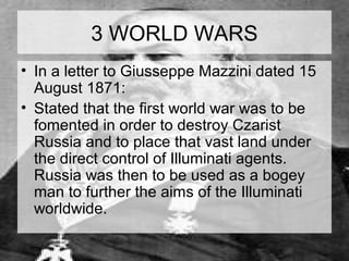 3 WORLD WARS 
• In a letter to Giusseppe Mazzini dated 15 
August 1871: 
• Stated that the first world war was to be 
fomented in order to destroy Czarist 
Russia and to place that vast land under 
the direct control of Illuminati agents. 
Russia was then to be used as a bogey 
man to further the aims of the Illuminati 
worldwide. 
 