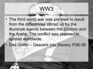 WW3 
• The third world war was planned to result 
from the differences stirred up by the 
illuminati agents between the Zionists and 
the Arabs. The conflict was planned to 
spread worldwide. 
• Des Griffin – Descent into Slavery P38-39. 
 