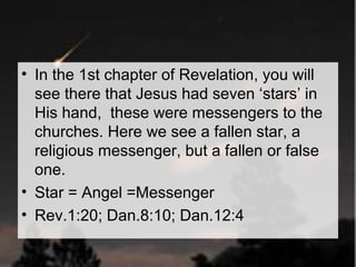 • In the 1st chapter of Revelation, you will 
see there that Jesus had seven ‘stars’ in 
His hand, these were messengers to the 
churches. Here we see a fallen star, a 
religious messenger, but a fallen or false 
one. 
• Star = Angel =Messenger 
• Rev.1:20; Dan.8:10; Dan.12:4 
 