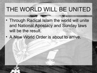 THE WORLD WILL BE UNITED 
• Through Radical Islam the world will unite 
and National Apostacy and Sunday laws 
will be the result. 
• A New World Order is about to arrive. 
 