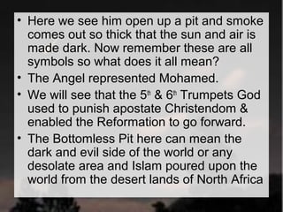 • Here we see him open up a pit and smoke 
comes out so thick that the sun and air is 
made dark. Now remember these are all 
symbols so what does it all mean? 
• The Angel represented Mohamed. 
• We will see that the 5th & 6th Trumpets God 
used to punish apostate Christendom & 
enabled the Reformation to go forward. 
• The Bottomless Pit here can mean the 
dark and evil side of the world or any 
desolate area and Islam poured upon the 
world from the desert lands of North Africa 
 