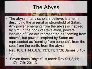 The Abyss 
• The abyss, many scholars believe, is a term 
describing the arsenal or stronghold of Satan. 
Any power emerging from the abyss is inspired 
by him. In the book of Revelation, powers 
inspired of God are represented as "coming from 
above", but powers inspired by Satan are 
represented as "coming from beneath", from the 
sea, from the earth, from the abyss. 
• Rev.10:8;1 14:6,8,9; 13:1,11; 17:9; James 3:15- 
17. 
• Seven times "abyss!" is used: Rev.9:1,2,11; 
11:7; 17:9; 20:1,3 
 