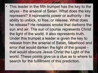 • This leader in the fifth trumpet has the key to the 
abyss - the arsenal of Satan. What does the key 
represent? It represents power or authority - the 
ability to unlock, to free, or release. What does 
he release? He releases smoke that darkens the 
sun and air. The sun of course represents Christ 
the light of the world. It also represents truth. 
Under this trumpet a leader is given the key to 
release from the arsenal of Satan, falsehood and 
error that would darken the light of the gospel - 
that would obscure Jesus Christ the Light of the 
world. These points give us a clue as to where to 
search for the fulfillment of this prediction. 
 