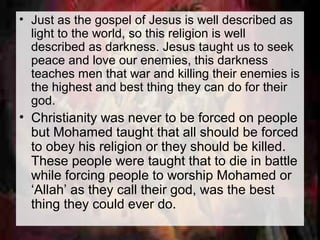 • Just as the gospel of Jesus is well described as 
light to the world, so this religion is well 
described as darkness. Jesus taught us to seek 
peace and love our enemies, this darkness 
teaches men that war and killing their enemies is 
the highest and best thing they can do for their 
god. 
• Christianity was never to be forced on people 
but Mohamed taught that all should be forced 
to obey his religion or they should be killed. 
These people were taught that to die in battle 
while forcing people to worship Mohamed or 
‘Allah’ as they call their god, was the best 
thing they could ever do. 
 