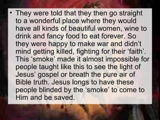 • They were told that they then go straight 
to a wonderful place where they would 
have all kinds of beautiful women, wine to 
drink and fancy food to eat forever. So 
they were happy to make war and didn’t 
mind getting killed, fighting for their ‘faith’. 
This ‘smoke’ made it almost impossible for 
people taught like this to see the light of 
Jesus’ gospel or breath the pure air of 
Bible truth. Jesus longs to have these 
people blinded by the ‘smoke’ to come to 
Him and be saved. 
 