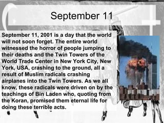 September 11 
September 11, 2001 is a day that the world 
will not soon forget. The entire world 
witnessed the horror of people jumping to 
their deaths and the Twin Towers of the 
World Trade Center in New York City, New 
York, USA, crashing to the ground, all a 
result of Muslim radicals crashing 
airplanes into the Twin Towers. As we all 
know, these radicals were driven on by the 
teachings of Bin Laden who, quoting from 
the Koran, promised them eternal life for 
doing these terrible acts. 
 