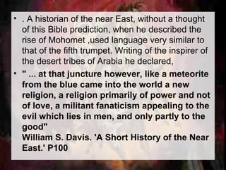 • . A historian of the near East, without a thought 
of this Bible prediction, when he described the 
rise of Mohomet ,used language very similar to 
that of the fifth trumpet. Writing of the inspirer of 
the desert tribes of Arabia he declared, 
• " ... at that juncture however, like a meteorite 
from the blue came into the world a new 
religion, a religion primarily of power and not 
of love, a militant fanaticism appealing to the 
evil which lies in men, and only partly to the 
good" 
William S. Davis. 'A Short History of the Near 
East.' P100 
 