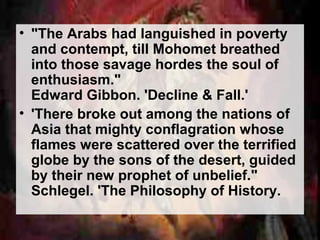 • "The Arabs had languished in poverty 
and contempt, till Mohomet breathed 
into those savage hordes the soul of 
enthusiasm." 
Edward Gibbon. 'Decline & Fall.' 
• 'There broke out among the nations of 
Asia that mighty conflagration whose 
flames were scattered over the terrified 
globe by the sons of the desert, guided 
by their new prophet of unbelief." 
Schlegel. 'The Philosophy of History. 
 