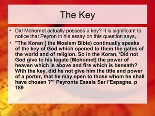 The Key 
• Did Mohomet actually possess a key? It is significant to 
notice that Peyron in his essay on this question says, 
• "The Koran [ the Moslem Bible) continually speaks 
of the key of God which opened to them the gates of 
the world and of religion. So in the Koran, 'Did not 
God give to his legate [Mohomet] the power of 
heaven which is above and fire which is beneath? 
With the key, did he not give him the title and power 
of a porter, that he may open to those whom he shall 
have chosen ?'" Peyronts Essais Sar I'Espagne. p 
189 
 
