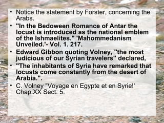 • Notice the statement by Forster, concerning the 
Arabs. 
• "In the Bedoween Romance of Antar the 
locust is introduced as the national emblem 
of the Ishmaelites." 'Mahommedanism 
Unveiled.'- Vol. 1. 217. 
• Edward Gibbon quoting Volney, "the most 
judicious of our Syrian travelers" declared, 
• "The inhabitants of Syria have remarked that 
locusts come constantly from the desert of 
Arabia.". 
• C. Volney "Voyage en Egypte et en Syrie!' 
Chap.XX Sect. 5. 
 