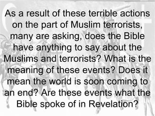 As a result of these terrible actions 
on the part of Muslim terrorists, 
many are asking, does the Bible 
have anything to say about the 
Muslims and terrorists? What is the 
meaning of these events? Does it 
mean the world is soon coming to 
an end? Are these events what the 
Bible spoke of in Revelation? 
 