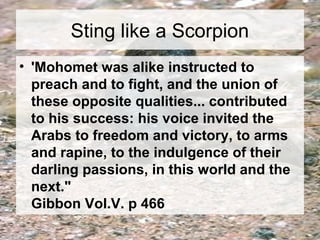 Sting like a Scorpion 
• 'Mohomet was alike instructed to 
preach and to fight, and the union of 
these opposite qualities... contributed 
to his success: his voice invited the 
Arabs to freedom and victory, to arms 
and rapine, to the indulgence of their 
darling passions, in this world and the 
next." 
Gibbon Vol.V. p 466 
 