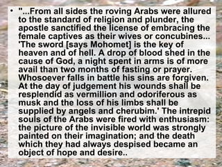 • "...From all sides the roving Arabs were allured 
to the standard of religion and plunder, the 
apostle sanctified the license of embracing the 
female captives as their wives or concubines... 
'The sword [says Mohomet] is the key of 
heaven and of hell. A drop of blood shed in the 
cause of God, a night spent in arms is of more 
avail than two months of fasting or prayer. 
Whosoever falls in battle his sins are forgiven. 
At the day of judgement his wounds shall be 
resplendid as vermillion and odoriferous as 
musk and the loss of his limbs shall be 
supplied by angels and cherubim.' The intrepid 
souls of the Arabs were fired with enthusiasm: 
the picture of the invisible world was strongly 
painted on their imagination; and the death 
which they had always despised became an 
object of hope and desire.. 
 